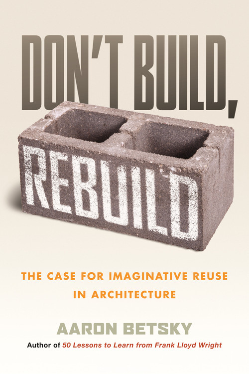 Don't Build, Rebuild (The Case for Imaginative Reuse in Architecture) by Aaron Betsky, 9780807014868