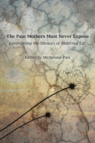 The Pain Mothers Must Never Expose: (Confronting the Silences of Maternal Life) by Michelann Parr, 9781772585025