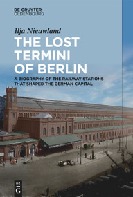 The Lost Termini of Berlin (A Biography of the Railway Stations that Shaped the German Capital) by Ilja Nieuwland, 9783111381213