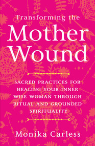 Transforming the Mother Wound (Sacred Practices for Healing Your Inner Wise Woman through Ritual and Grounded Spirituality) by Monika Carless, 9781401976880