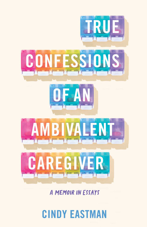 True Confessions of an Ambivalent Caregiver (A Memoir in Essays) by Cindy Eastman, 9781647427184