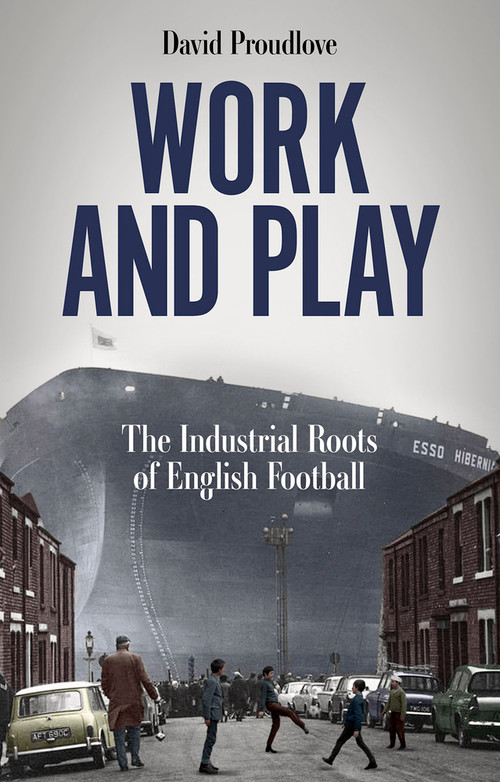 Work and Play (The Industrial Roots of English Football) by David Proudlove, 9781801507622