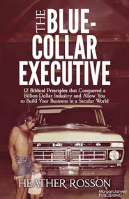 The Blue-Collar Executive (12 Biblical Principles that Conquered a Billion Dollar Industry and Allow You to Build Your Business in a Secular World) by Heather Rosson, 9781636985329
