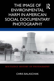 The Image of Environmental Harm in American Social Documentary Photography by Chris Balaschak, 9780367710521