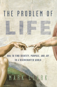 The Problem of Life (How to Find Identity, Purpose, and Joy in a Disenchanted World) by Mark Clark, 9780310108450