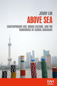 Above sea (Contemporary art, urban culture, and the fashioning of global Shanghai) by Jenny Lin, 9781526151575