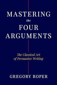 Mastering the Four Arguments (The Classical Art of Persuasive Writing) by Gregory Roper, 9781641774468