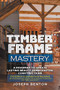Timber Frame Mastery. A Roadmap to Create Lasting Beauty Handcrafted Constructions by JOseph Benton, 9781393274698