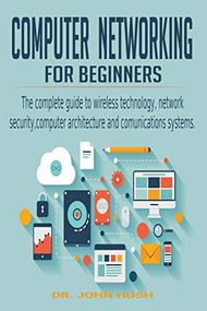 Computer Networking for Beginners: the Complete Guide to Wireless Technology, Network Security, Computer Architecture and  Comunications Systems. by John Hush, 9781393283065