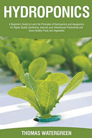 Hydroponics: A Beginner's Guide to Learn the Principles of Hydroponics and Aquaponics for Higher Quality Gardening. Improve your Greenhouse Productivity and Grow Healthy Fruits and Vegetables by Thomas Watergreen, 9781393387923