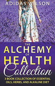 The Alchemy of Health Collection - 3 Book Collection of Essential Oils, Herbs, and Alkaline Diet by Adidas Wilson, 9781393540267