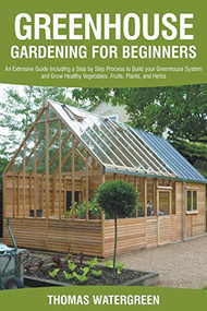 Greenhouse Gardening For Beginners: An Extensive Guide Including a Step by Step Process to Build your Greenhouse System and Grow Healthy Vegetables, Fruits, Plants, and Herbs. by Thomas Watergreen, 9781393793601