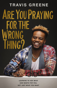 Are You Praying for the Wrong Thing? (Learning to Ask What God Wants for You, Not Just What You Want) by Travis Greene, 9781400241842