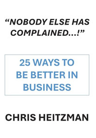 “Nobody Else Has Complained,” Or Are You Just Not Listening? (25 Ways To Be Better In Business) by Chris Heitzman, 9781680533279
