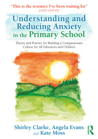 Understanding and Reducing Anxiety in the Primary School (Theory and Practice for Building a Compassionate Culture for All Educators and Children) by Shirley Clarke, Angela Evans, Kate Moss, 9781032593784