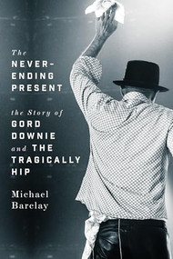 The Never-Ending Present (The Story of Gord Downie and the Tragically Hip) by Michael Barclay, 9781770414365