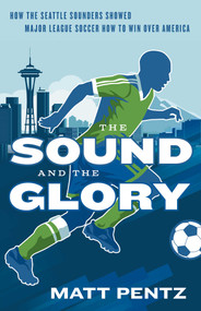 The Sound and the Glory (How the Seattle Sounders Showed Major League Soccer How to Win Over America) by Matt Pentz, 9781770414624
