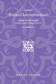 Britain's lost revolution? (Jacobite Scotland and French grand strategy, 1701-8) by Daniel Szechi, 9781526106834