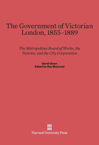 The Government of Victorian London, 1855-1889 (The Metropolitan Board of Works, the Vestries, and the City Corporation) by David Owen, Roy MacLeod, David Reeder, Donald Olsen, Francis Sheppard, 9780674863453