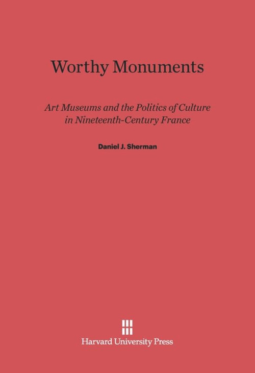 Worthy Monuments (Art Museums and the Politics of Culture in Nineteenth-Century France) by Daniel J. Sherman, 9780674433335