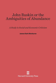John Ruskin, or the Ambiguities of Abundance (A Study in Social and Economic Criticism) by James Clark Sherburne, 9780674422926