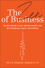 The Zen of Business (Ancient Wisdom to Help Modern Leaders Lead with Intention, Clarity, and Purpose) by Keith Edward Roberts, III, 9781394309962