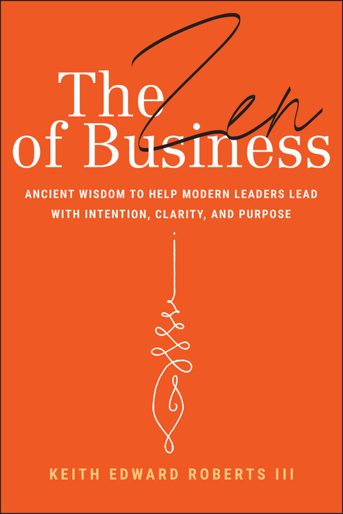 The Zen of Business (Ancient Wisdom to Help Modern Leaders Lead with Intention, Clarity, and Purpose) by Keith Edward Roberts, III, 9781394309962