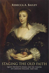 Staging the old faith (Queen Henrietta Maria and the theatre of Caroline England, 1625-1642) by Rebecca Bailey, 9781526134332