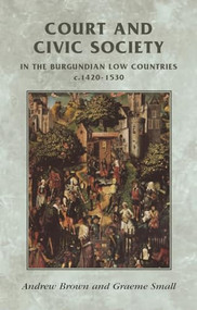 Court and civic society in the Burgundian Low Countries c.1420-1530 by Andrew Brown, Graeme Small, 9780719056208