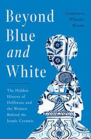 Beyond Blue and White (The Hidden History of Delftware and the Women Behind the Iconic Ceramic) by Genevieve Wheeler Brown, 9781639368914