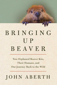 Bringing Up Beaver (Two Orphaned Beaver Kits, Their Humans, and Our Journey Back to the Wild) by John  Aberth, 9781639369331