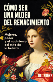 Cómo ser una mujer del Renacimiento: Mujeres, poder y el nacimiento del mito de la belleza / How to Be a Renaissance Woman by Jill Burke, 9786075697918