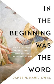 In the Beginning Was the Word (Finding Meaning in the Literary Structure of the Gospel of John) by James M. Hamilton Jr., 9781540904867