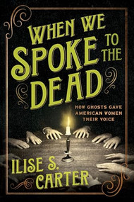 When We Spoke to the Dead (How Ghosts Gave American Women Their Voice) by Ilise S. Carter, 9781464223761