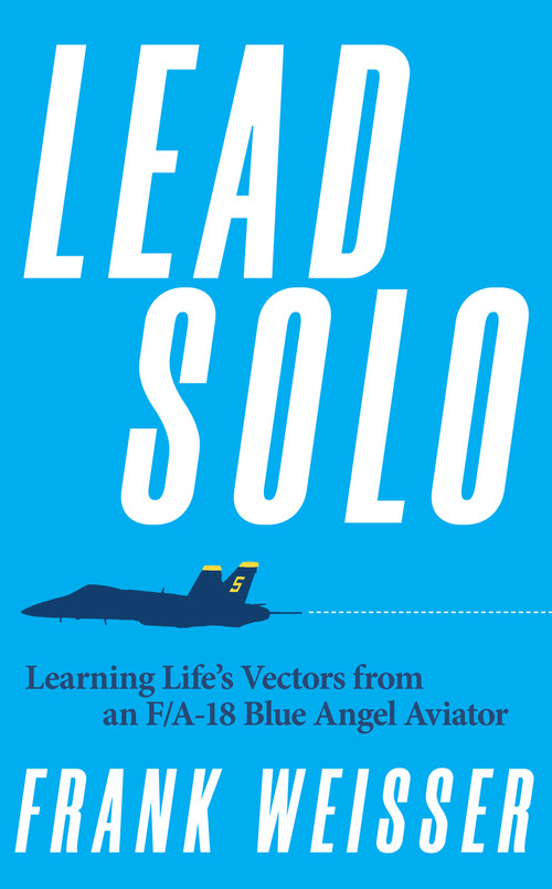Lead Solo (Learning Life's Vectors from an F/A-18 Blue Angel Aviator) by Frank Weisser, 9781682476666
