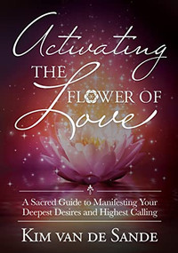 Activating the Flower of Love (A Sacred Guide to Manifesting your Deepest Desires and Highest Calling) by Kim Van De Sande, 9781955272131
