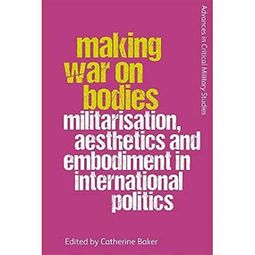 Making War on Bodies (Militarisation, Aesthetics and Embodiment in International Politics) by Catherine Baker, 9781474446198