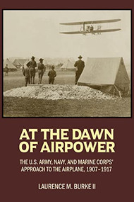 At the Dawn of Airpower (The U.S. Army, Navy, and Marine Corps' Approach to the Airplane, 1907-1917) by Laurence M Burke, 9781682477298