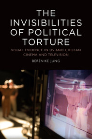 The Invisibilities of Political Torture (The Presence of Absence in US and Chilean Cinema and Television) by Berenike Jung, 9781474437004