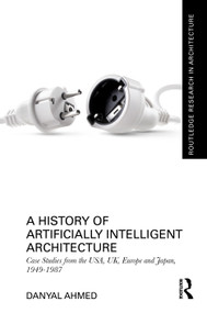 A History of Artificially Intelligent Architecture (Case Studies from the USA, UK, Europe and Japan, 1949-1987) by Danyal Ahmed, 9781032513607
