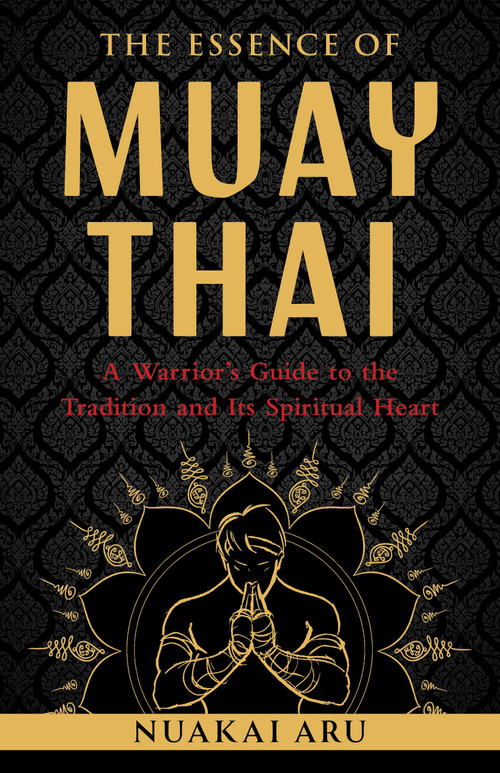 The Essence of Muay Thai (A Warrior's Guide to the Tradition and Its Spiritual Heart) by Nuakai Aru, 9781645473817