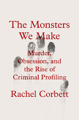 The Monsters We Make (Murder, Obsession, and the Rise of Criminal Profiling) by Rachel Corbett, 9780393867695