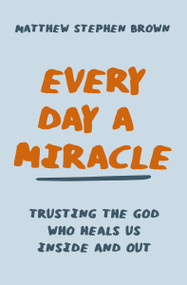 Every Day a Miracle (Trusting the God Who Heals Us Inside and Out) by Matthew Stephen Brown, 9780785240822