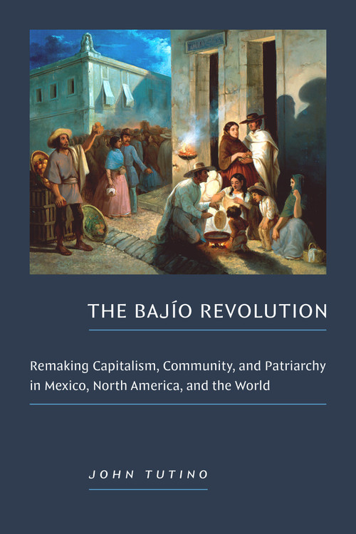 The Bajío Revolution (Remaking Capitalism, Community, and Patriarchy in Mexico, North America, and the World) by John Tutino, 9781478031932