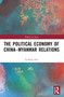 The Political Economy of China-Myanmar Relations by Yizheng Zou, 9781032495347