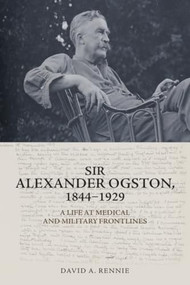 Sir Alexander Ogston, 1844-1929 (A Life at Medical and Military Frontlines) by David A. Rennie, 9781399501323