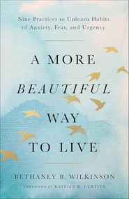 A More Beautiful Way to Live (Nine Practices to Unlearn Habits of Anxiety, Fear, and Urgency) by Bethaney B. Wilkinson, Kaitlin B. Curtice, 9781587436581