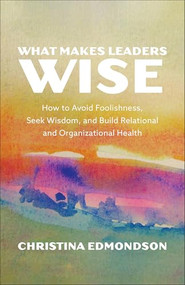 What Makes Leaders Wise (How to Avoid Foolishness, Seek Wisdom, and Build Relational and Organizational Health) by Christina Edmondson, 9781587436789