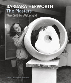 Barbara Hepworth: The Plasters (The Gift to Wakefield) by Sophie Bowness, David Chipperfield, Frances Guy, Jackie Heuman, Tessa Jackson, Simon Wallis, Gordon Watson, Sophie Bowness, 9781848220850