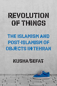 Revolution of Things (The Islamism and Post-Islamism of Objects in Tehran) by Kusha Sefat, 9780691246345
